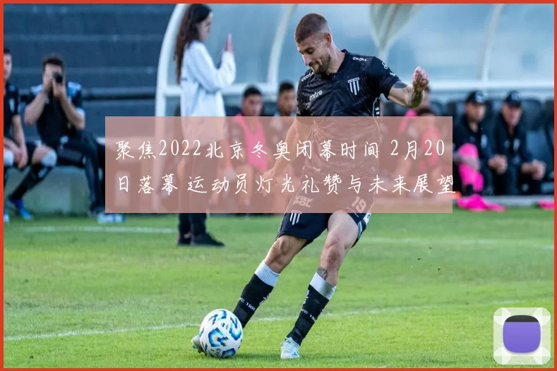 聚焦2022北京冬奥闭幕时间 2月20日落幕 运动员灯光礼赞与未来展望