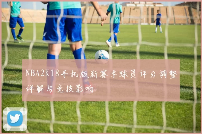 NBA2K18手机版新赛季球员评分调整详解与竞技影响
