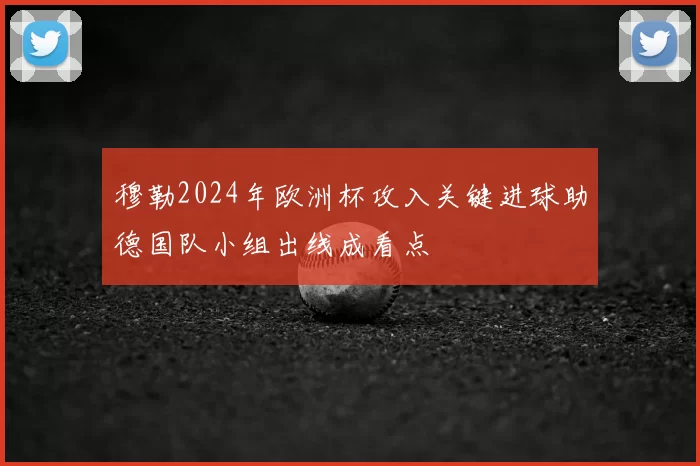穆勒2024年欧洲杯攻入关键进球助德国队小组出线成看点