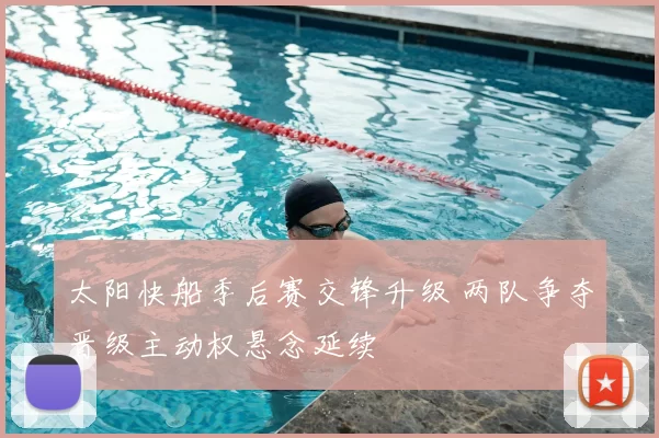 太阳快船季后赛交锋升级 两队争夺晋级主动权悬念延续