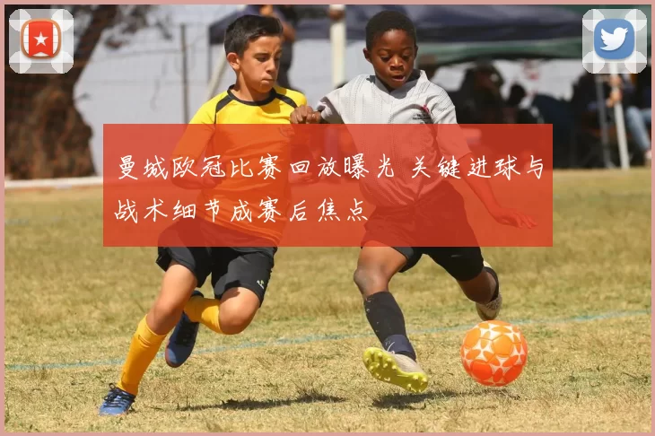 曼城欧冠比赛回放曝光 关键进球与战术细节成赛后焦点