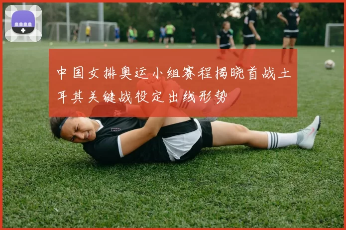 中国女排奥运小组赛程揭晓首战土耳其关键战役定出线形势