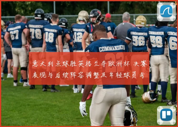 意大利点球胜英格兰夺欧洲杯 决赛表现与后续阵容调整及年轻球员考量