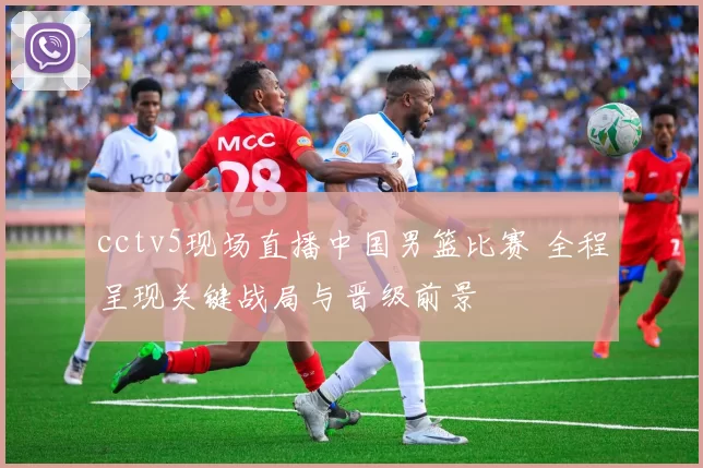 cctv5现场直播中国男篮比赛 全程呈现关键战局与晋级前景