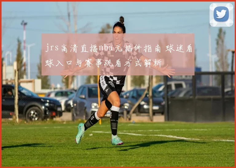 jrs高清直播nba无插件指南 球迷看球入口与赛事观看方式解析