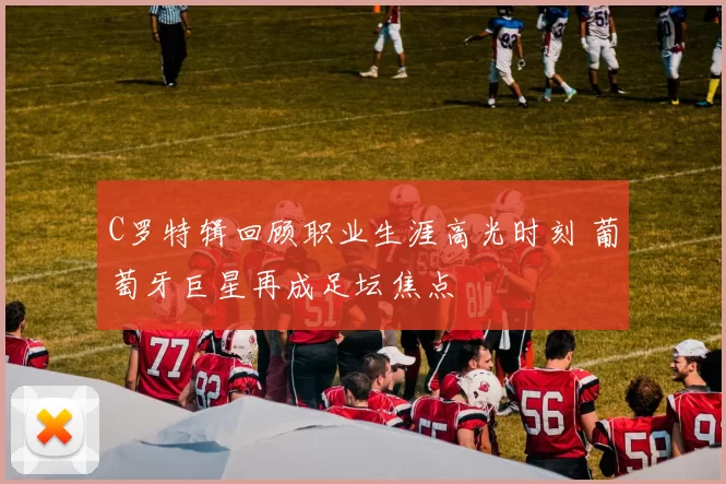 C罗特辑回顾职业生涯高光时刻 葡萄牙巨星再成足坛焦点