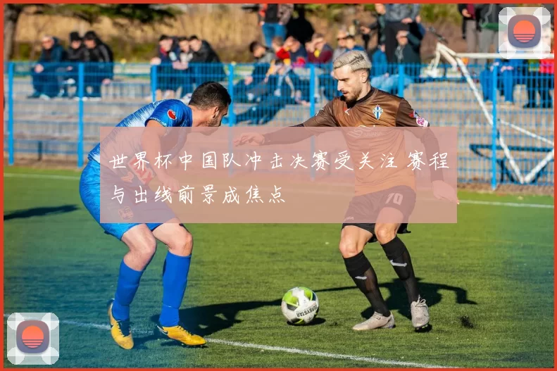 世界杯中国队冲击决赛受关注 赛程与出线前景成焦点